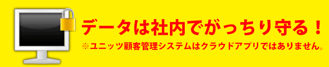 データは社内でがっちり守る。ユニッツ顧客管理システム(CRM SYSTEM)は、クラウドではありません データは社内でがっちり守る。ユニッツ顧客管理システム(CRM SYSTEM)は、クラウドではありません