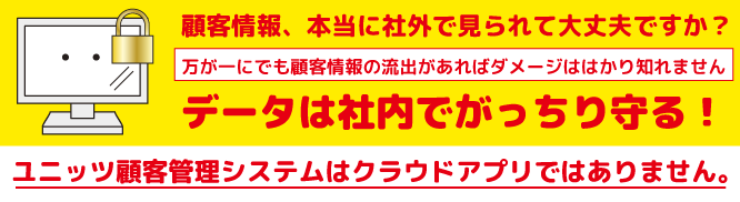 顧客情報、本当に社外で見られて大丈夫ですか？万が一にでも顧客情報の流出があればダメージははかり知れません。データは社内でがっちり守る。ユニッツ顧客管理システム（CRM SYSTEM）は、クラウドではありません。